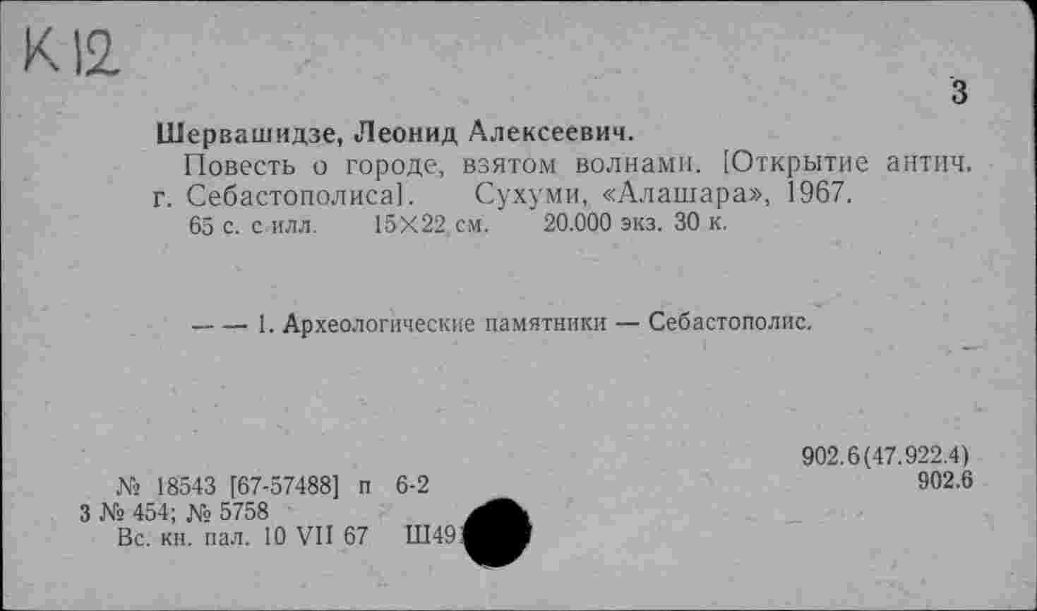 ﻿з
Шервашидзе, Леонид Алексеевич.
Повесть о городе, взятом волнами. [Открытие антич. г. Себастополиса].	Сухуми, «Алашара», 1967.
65 с. с илл.	15X22. см.	20.000 экз. 30 к.
-----1. Археологические памятники — Себастополис.
№ 18543 [67-57488] п 6-2
902.6(47.922.4)
902.6
3 № 454; № 5758
Вс. кн. пал. 10 VII 67	Ш49